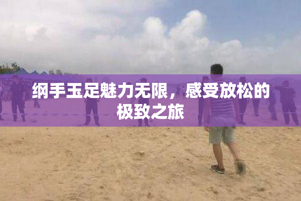 纲手玉足魅力无限，感受放松的极致之旅