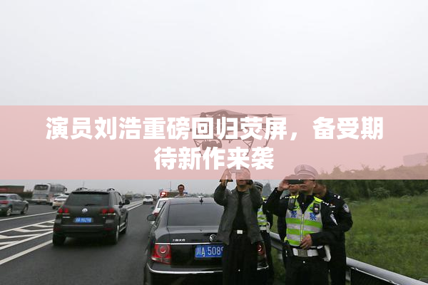演员刘浩重磅回归荧屏，备受期待新作来袭
