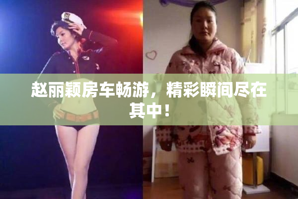 赵丽颖房车畅游，精彩瞬间尽在其中！