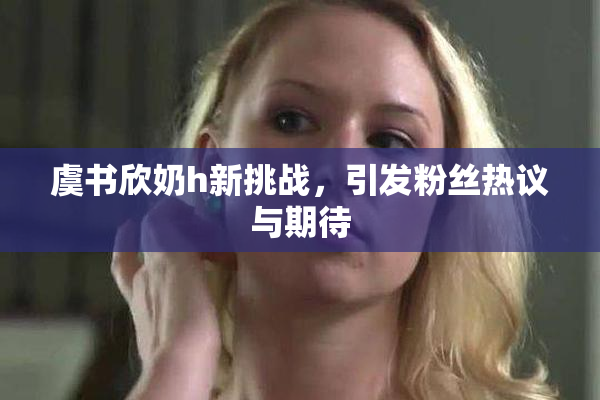 虞书欣奶h新挑战，引发粉丝热议与期待