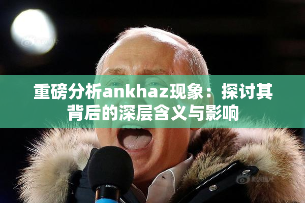 重磅分析ankhaz现象：探讨其背后的深层含义与影响