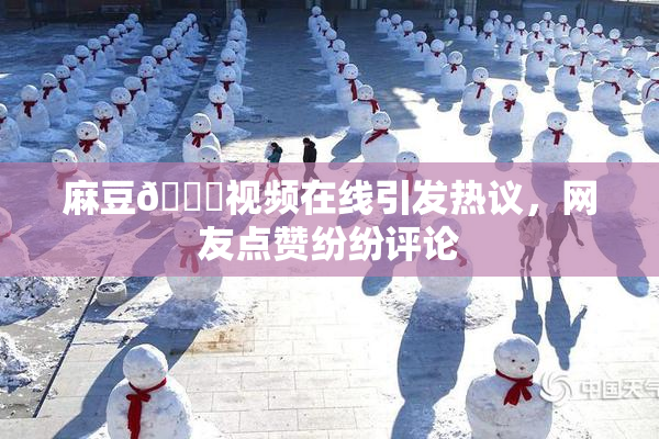 麻豆🔞视频在线引发热议，网友点赞纷纷评论