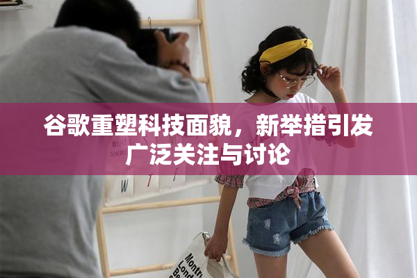 谷歌重塑科技面貌，新举措引发广泛关注与讨论