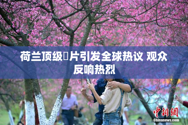 荷兰顶级婬片引发全球热议 观众反响热烈