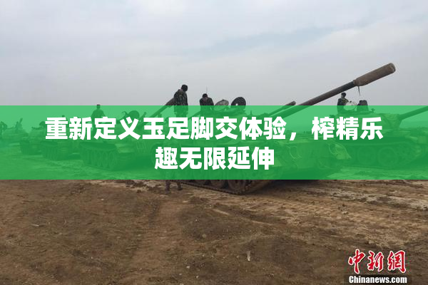 重新定义玉足脚交体验，榨精乐趣无限延伸