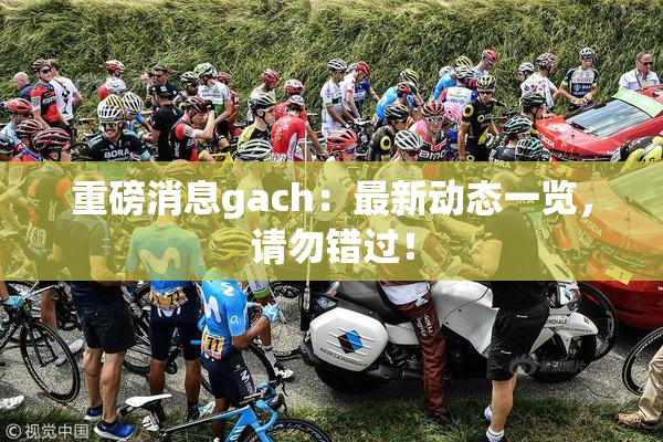 重磅消息gach：最新动态一览，请勿错过！