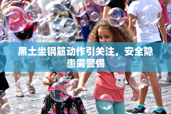 黑土坐钢筋动作引关注，安全隐患需警惕