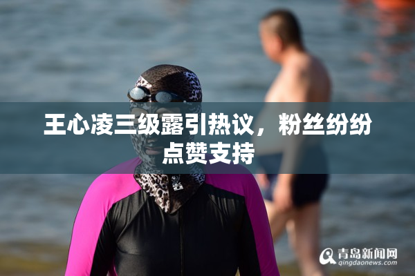 王心凌三级露引热议，粉丝纷纷点赞支持
