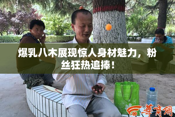爆乳八木展现惊人身材魅力，粉丝狂热追捧！