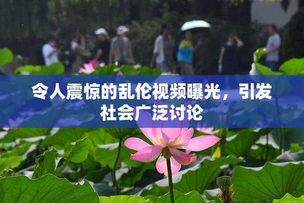 令人震惊的乱伦视频曝光，引发社会广泛讨论