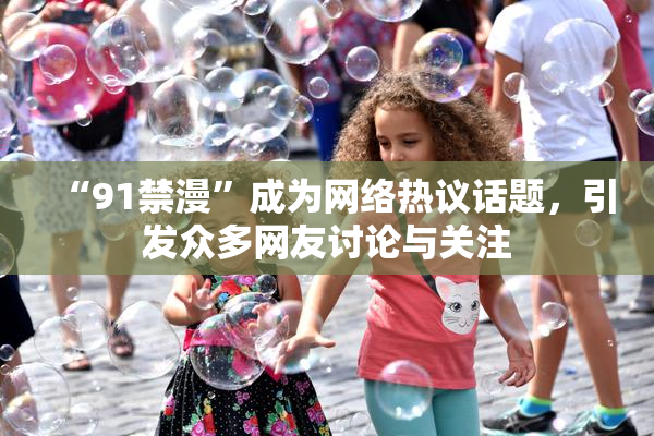 “91禁漫”成为网络热议话题，引发众多网友讨论与关注