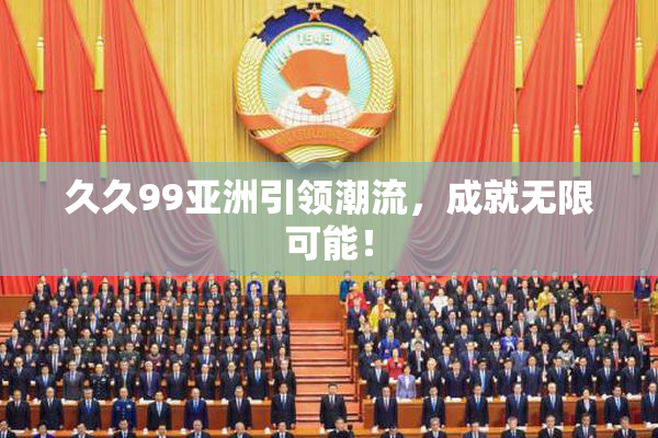 久久99亚洲引领潮流，成就无限可能！