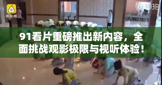91看片重磅推出新内容，全面挑战观影极限与视听体验！