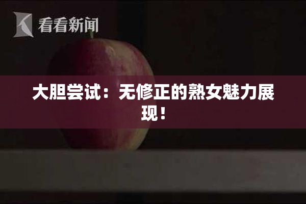 大胆尝试：无修正的熟女魅力展现！