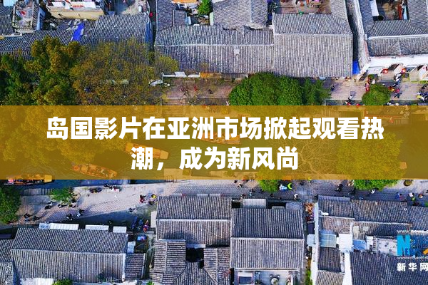 岛国影片在亚洲市场掀起观看热潮，成为新风尚