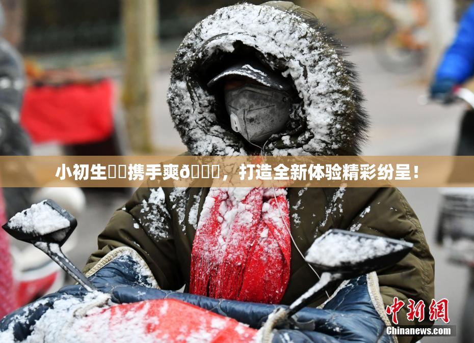 小初生❌‌携手爽🔞，打造全新体验精彩纷呈！