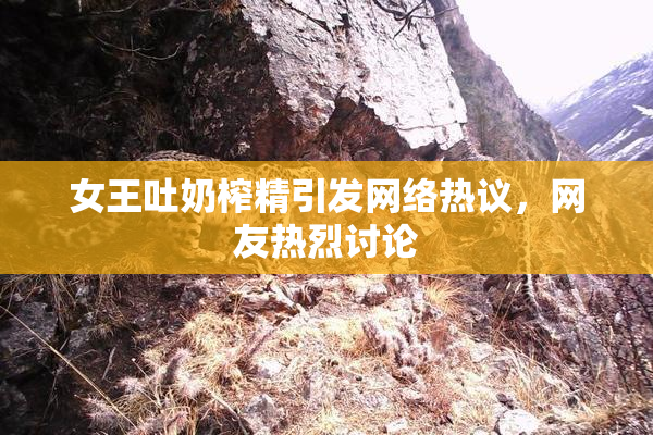女王吐奶榨精引发网络热议，网友热烈讨论