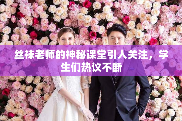 丝袜老师的神秘课堂引人关注，学生们热议不断