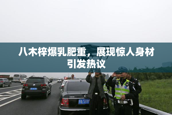 八木梓爆乳肥重，展现惊人身材引发热议