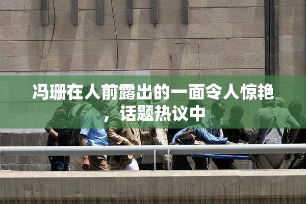 冯珊在人前露出的一面令人惊艳，话题热议中