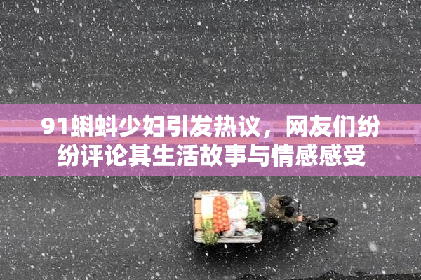 91蝌蚪少妇引发热议，网友们纷纷评论其生活故事与情感感受