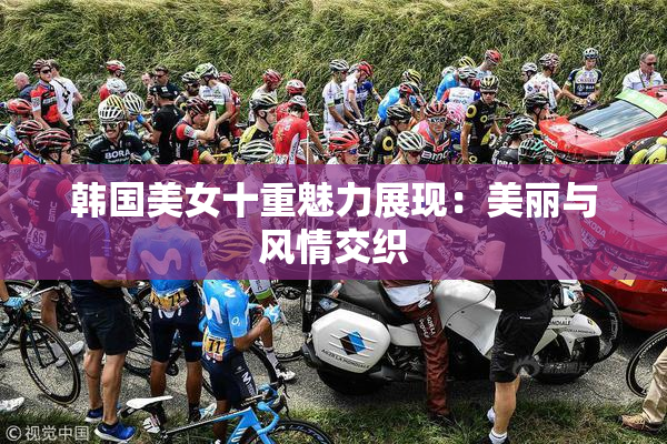 韩国美女十重魅力展现：美丽与风情交织