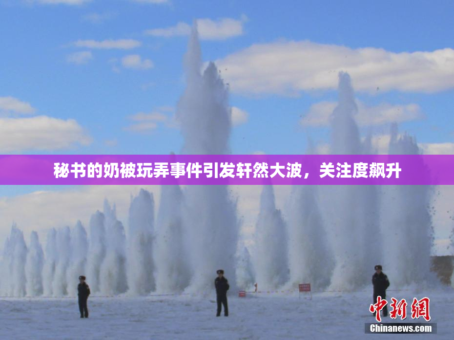 秘书的奶被玩弄事件引发轩然大波，关注度飙升