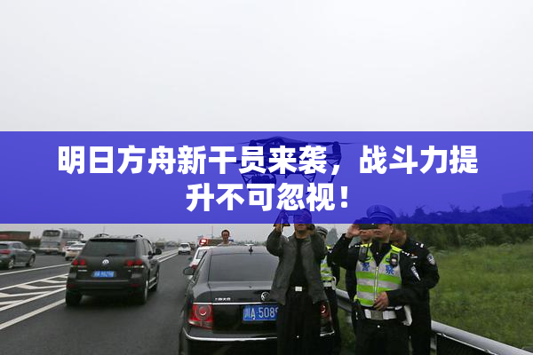 明日方舟新干员来袭，战斗力提升不可忽视！