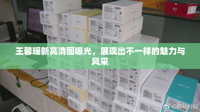 王馨瑶新高清图曝光，展现出不一样的魅力与风采