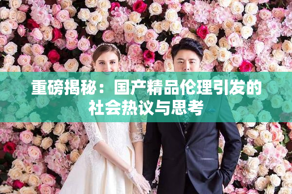 重磅揭秘：国产精品伦理引发的社会热议与思考