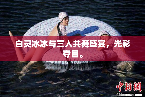 白灵冰冰与三人共舞盛宴，光彩夺目。