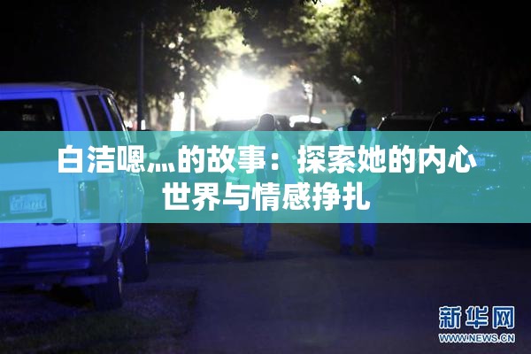 白洁嗯灬的故事：探索她的内心世界与情感挣扎