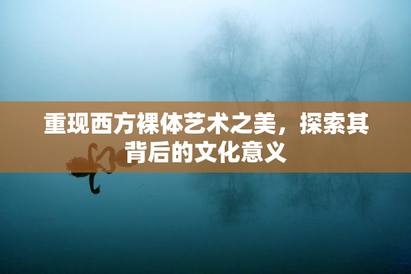 重现西方裸体艺术之美，探索其背后的文化意义