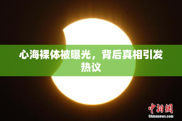 心海裸体被曝光，背后真相引发热议