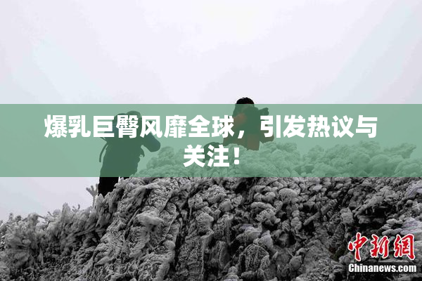 爆乳巨臀风靡全球，引发热议与关注！