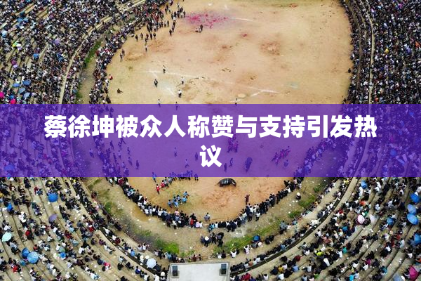 蔡徐坤被众人称赞与支持引发热议
