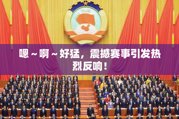 嗯～啊～好猛，震撼赛事引发热烈反响！