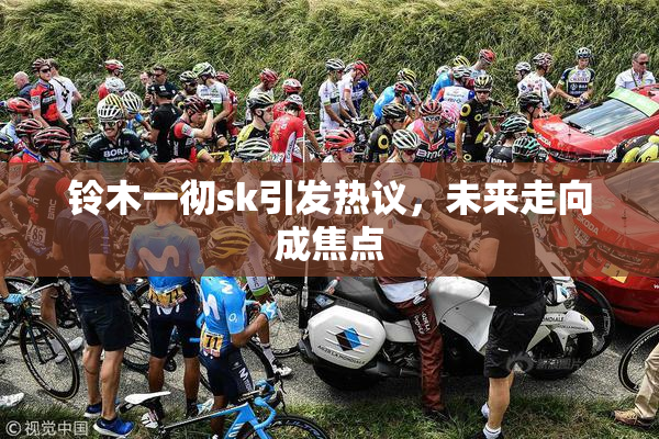 铃木一彻sk引发热议，未来走向成焦点