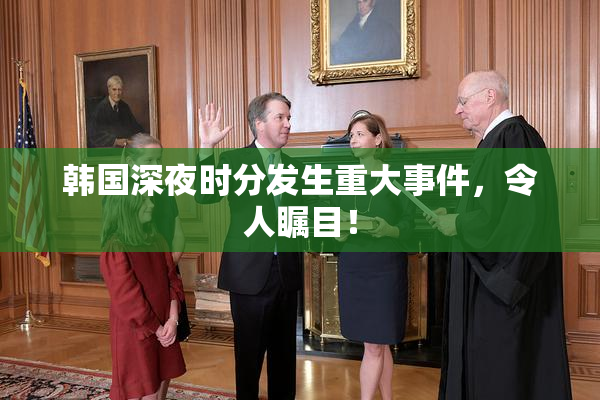 韩国深夜时分发生重大事件，令人瞩目！