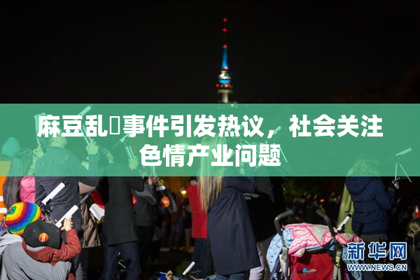 麻豆乱婬事件引发热议，社会关注色情产业问题
