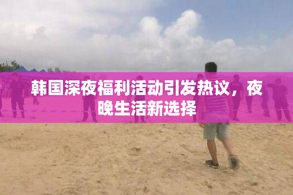 韩国深夜福利活动引发热议，夜晚生活新选择
