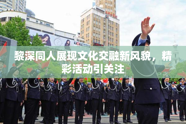 黎深同人展现文化交融新风貌，精彩活动引关注