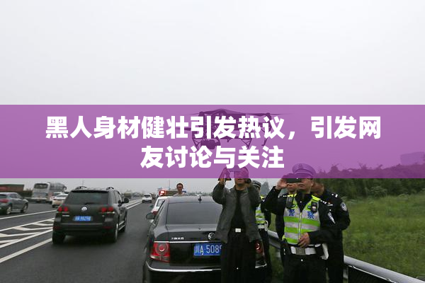 黑人身材健壮引发热议，引发网友讨论与关注