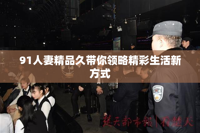 91人妻精品久带你领略精彩生活新方式