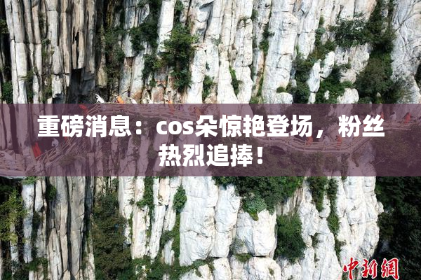 重磅消息：cos朵惊艳登场，粉丝热烈追捧！