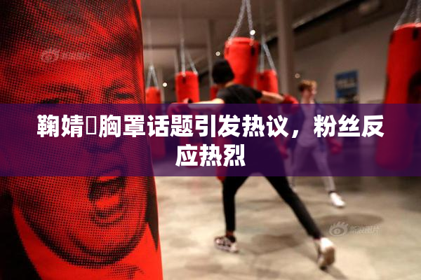 鞠婧祎胸罩话题引发热议，粉丝反应热烈
