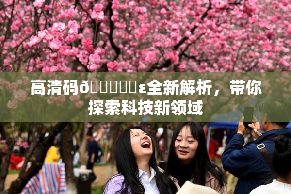 高清码🔞❌‌ε全新解析，带你探索科技新领域