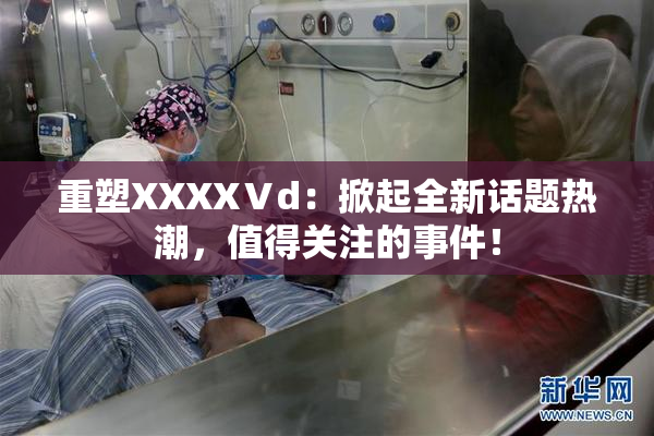重塑XXXXⅤd：掀起全新话题热潮，值得关注的事件！