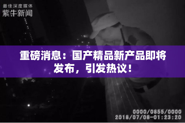 重磅消息：国产精品新产品即将发布，引发热议！