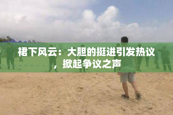 裙下风云：大胆的挺进引发热议，掀起争议之声